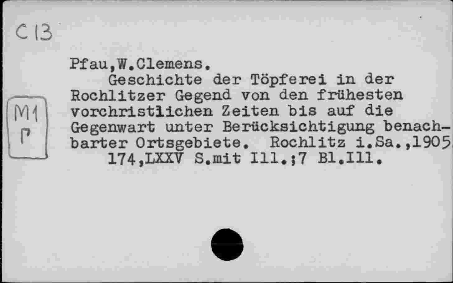 ﻿Pfau, W.Clemens.
Geschichte der Töpferei in der Rochlitzer Gegend von den frühesten vorchristlichen Zeiten bis auf die Gegenwart unter Berücksichtigung benachbarter Ortsgebiete. Rochlitz i.Sa.,1905 174,LXXV S.mit I11.J7 Bl.Ill.